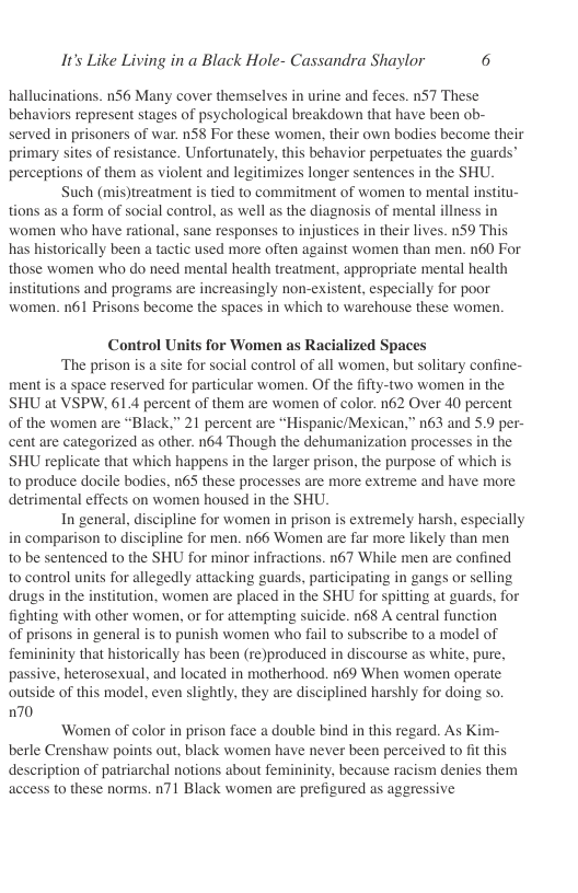 It’s Like Living in a Black Hole- Cassandra Shaylor 6  hallucinations. n56 Many cover themselves in urine and feces. nS7 These behaviors represent stages of psychological breakdown that have been ob- served in prisoners of war. n58 For these women, their own bodies become their primary sites of resistance. Unfortunately, this behavior perpetuates the guards perceptions of them as violent and legitimizes longer sentences in the SHU. Such (mis)treatment is tied to commitment of women to mental institu- tions as a form of social control, as well as the diagnosis of mental illness in women who have rational, sane responses to injustices in their lives. n59 This has historically been a tactic used more often against women than men. n60 For those women who do need mental health treatment, appropriate mental health institutions and programs are increasingly non-existent, especially for poor women. n61 Prisons become the spaces in which to warehouse these women.  Control Units for Women as Racialized Spaces  ‘The prison is a site for social control of all women, but solitary confine- ment is a space reserved for particular women. Of the fifty-two women in the SHU at VSPW, 61.4 percent of them are women of color. n62 Over 40 percent of the women are “Black.” 21 percent are “Hispanic/Mexican.” n63 and 5.9 per- cent are categorized as other. n64 Though the dehumanization processes in the SHU replicate that which happens in the larger prison, the purpose of which is to produce docile bodies, n6S these processes are more extreme and have more detrimental effects on women housed in the SHU.  In general, discipline for women in prison is extremely harsh, especially in comparison o discipline for men. n66 Women are far more likely than men to be sentenced to the SHU for minor infractions. n67 While men are confined to control units for allegedly attacking guards, participating in gangs or selling drugs in the institution, women are placed in the SHU for spitting at guards, for fighting with other women, or for attempting suicide. n68 A central function of prisons in general is to punish women who fail to subscribe to a model of femininity that historically has been (re)produced in discourse as white, pure, passive, heterosexual, and located in motherhood. n69 When women operate. outside of this model, even slightly, they are disciplined harshly for doing o 70  ‘Women of color in prison face a double bind in this regard. As Kim- berle Crenshaw points out, black women have never been perceived to ft this description of patriarchal notions about femininity, because racism denies them access to these norms. n71 Black women are prefigured as aggressive 